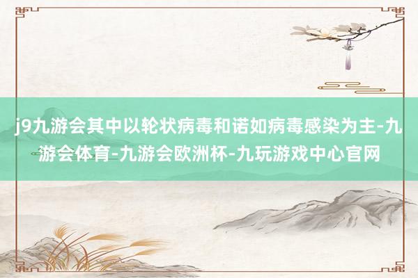 j9九游会其中以轮状病毒和诺如病毒感染为主-九游会体育-九游会欧洲杯-九玩游戏中心官网