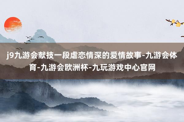 j9九游会献技一段虐恋情深的爱情故事-九游会体育-九游会欧洲杯-九玩游戏中心官网