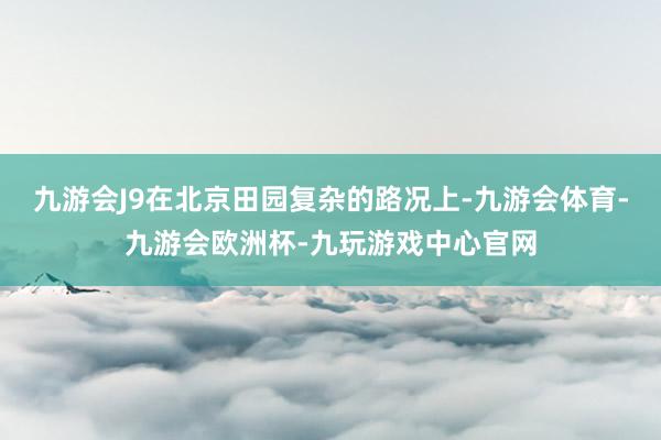 九游会J9在北京田园复杂的路况上-九游会体育-九游会欧洲杯-九玩游戏中心官网