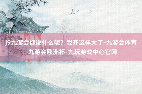 j9九游会你说什么呢？我齐这样大了-九游会体育-九游会欧洲杯-九玩游戏中心官网