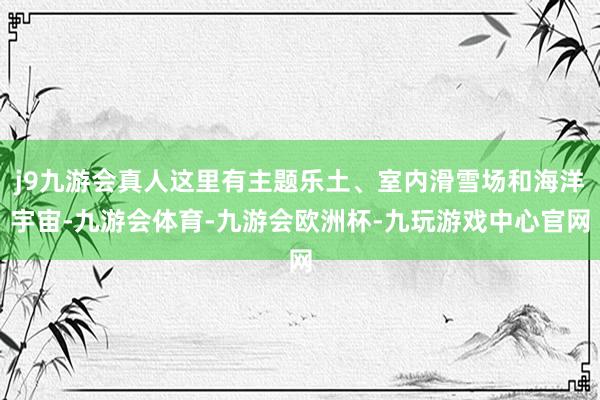 j9九游会真人这里有主题乐土、室内滑雪场和海洋宇宙-九游会体育-九游会欧洲杯-九玩游戏中心官网