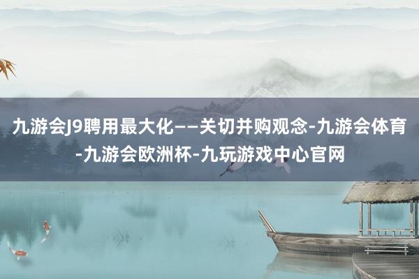 九游会J9聘用最大化——关切并购观念-九游会体育-九游会欧洲杯-九玩游戏中心官网
