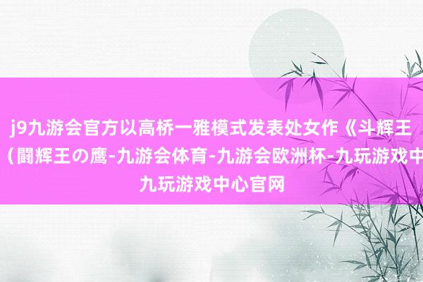 j9九游会官方以高桥一雅模式发表处女作《斗辉王之鹰》（闘辉王の鹰-九游会体育-九游会欧洲杯-九玩游戏中心官网
