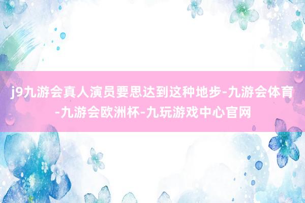 j9九游会真人演员要思达到这种地步-九游会体育-九游会欧洲杯-九玩游戏中心官网
