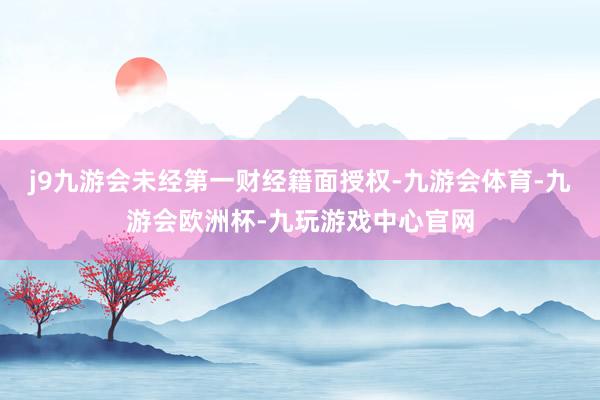 j9九游会未经第一财经籍面授权-九游会体育-九游会欧洲杯-九玩游戏中心官网