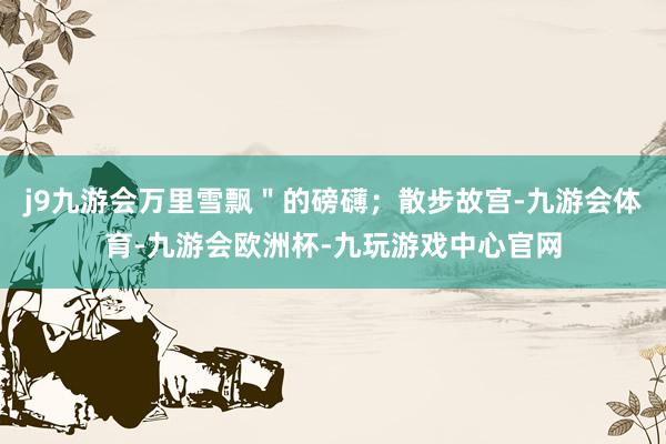 j9九游会万里雪飘＂的磅礴；散步故宫-九游会体育-九游会欧洲杯-九玩游戏中心官网