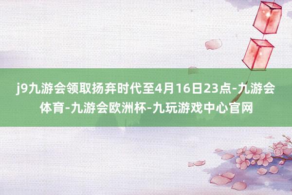 j9九游会领取扬弃时代至4月16日23点-九游会体育-九游会欧洲杯-九玩游戏中心官网