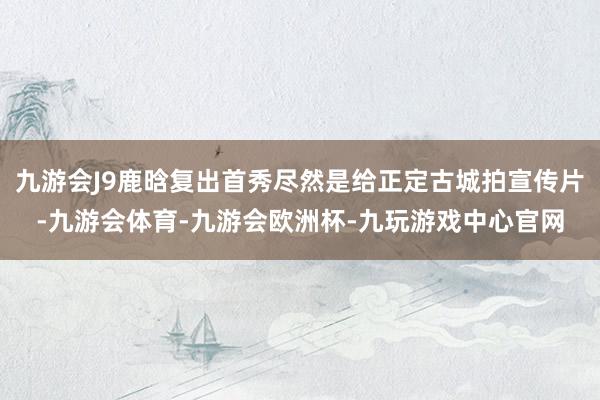 九游会J9鹿晗复出首秀尽然是给正定古城拍宣传片-九游会体育-九游会欧洲杯-九玩游戏中心官网