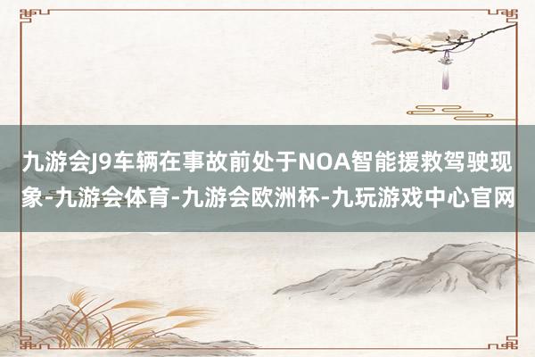 九游会J9车辆在事故前处于NOA智能援救驾驶现象-九游会体育-九游会欧洲杯-九玩游戏中心官网