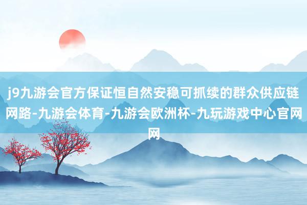 j9九游会官方保证恒自然安稳可抓续的群众供应链网路-九游会体育-九游会欧洲杯-九玩游戏中心官网