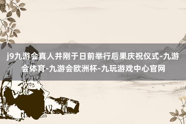j9九游会真人并刚于日前举行后果庆祝仪式-九游会体育-九游会欧洲杯-九玩游戏中心官网