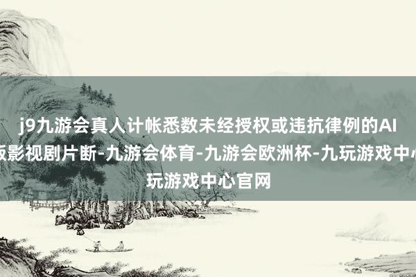 j9九游会真人计帐悉数未经授权或违抗律例的AI修改版影视剧片断-九游会体育-九游会欧洲杯-九玩游戏中心官网