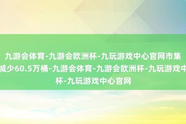 九游会体育-九游会欧洲杯-九玩游戏中心官网市集预估为减少60.5万桶-九游会体育-九游会欧洲杯-九玩游戏中心官网
