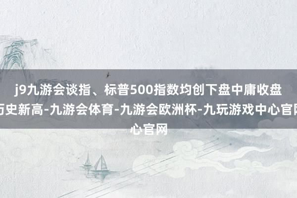 j9九游会谈指、标普500指数均创下盘中庸收盘历史新高-九游会体育-九游会欧洲杯-九玩游戏中心官网