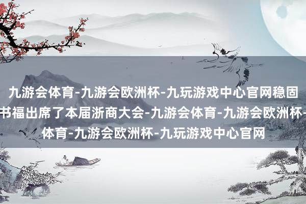 九游会体育-九游会欧洲杯-九玩游戏中心官网稳固控股集团董事长李书福出席了本届浙商大会-九游会体育-九游会欧洲杯-九玩游戏中心官网
