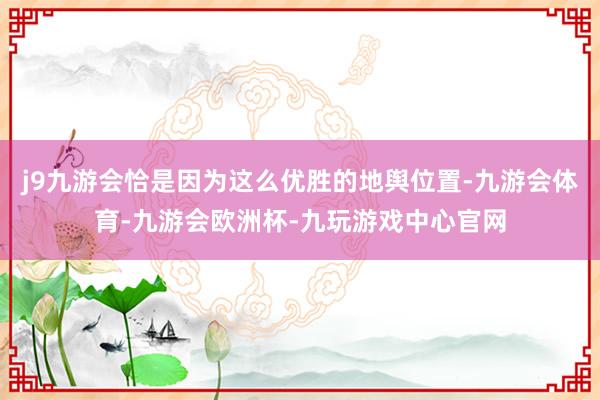 j9九游会恰是因为这么优胜的地舆位置-九游会体育-九游会欧洲杯-九玩游戏中心官网