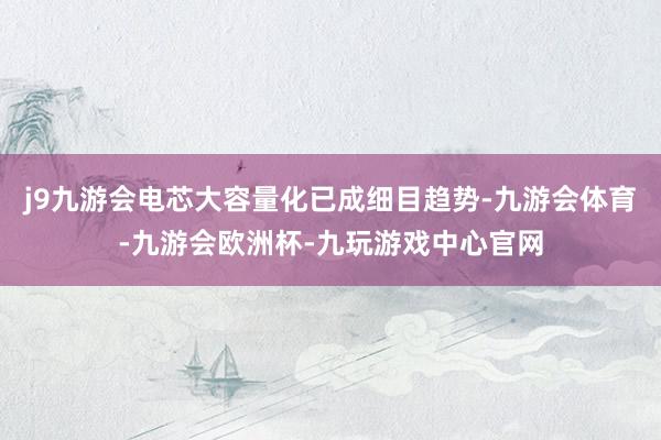 j9九游会电芯大容量化已成细目趋势-九游会体育-九游会欧洲杯-九玩游戏中心官网