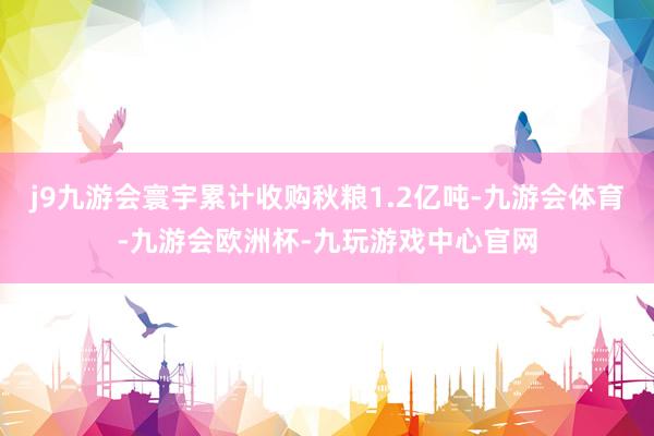 j9九游会寰宇累计收购秋粮1.2亿吨-九游会体育-九游会欧洲杯-九玩游戏中心官网