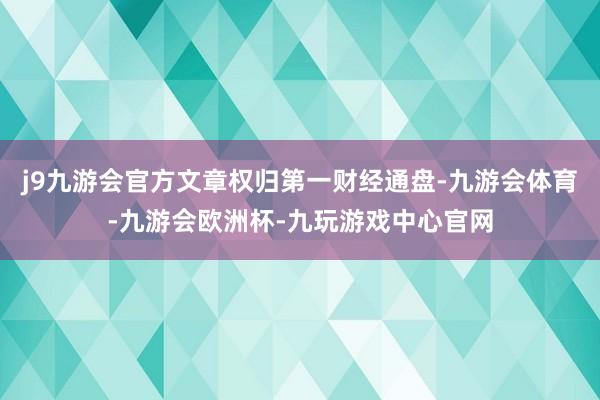 j9九游会官方文章权归第一财经通盘-九游会体育-九游会欧洲杯-九玩游戏中心官网