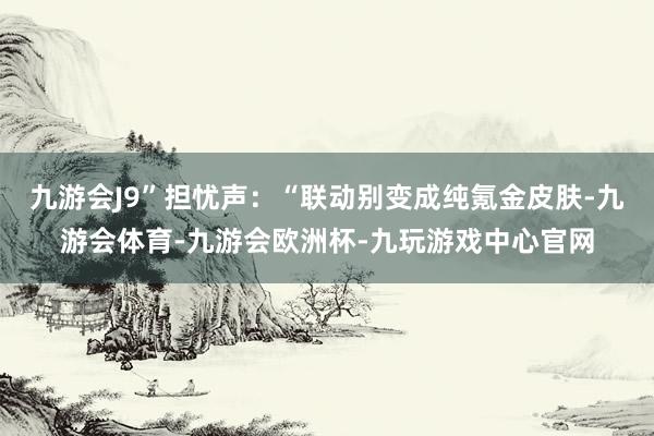 九游会J9”担忧声：“联动别变成纯氪金皮肤-九游会体育-九游会欧洲杯-九玩游戏中心官网