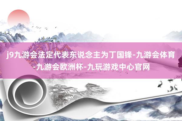 j9九游会法定代表东说念主为丁国锋-九游会体育-九游会欧洲杯-九玩游戏中心官网