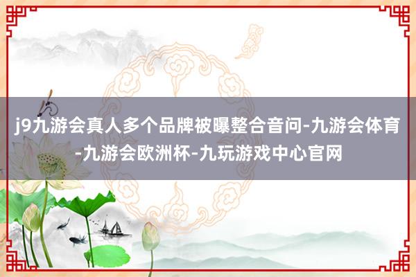 j9九游会真人多个品牌被曝整合音问-九游会体育-九游会欧洲杯-九玩游戏中心官网