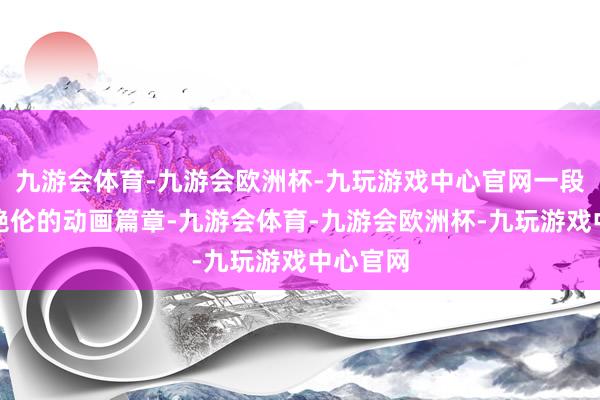 九游会体育-九游会欧洲杯-九玩游戏中心官网一段段精彩绝伦的动画篇章-九游会体育-九游会欧洲杯-九玩游戏中心官网