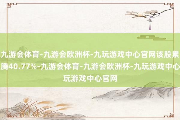 九游会体育-九游会欧洲杯-九玩游戏中心官网该股累计飞腾40.77%-九游会体育-九游会欧洲杯-九玩游戏中心官网