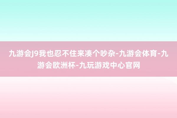 九游会J9我也忍不住来凑个吵杂-九游会体育-九游会欧洲杯-九玩游戏中心官网