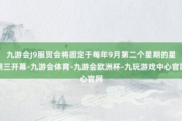九游会J9服贸会将固定于每年9月第二个星期的星期三开幕-九游会体育-九游会欧洲杯-九玩游戏中心官网