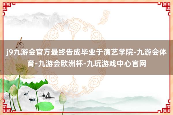 j9九游会官方最终告成毕业于演艺学院-九游会体育-九游会欧洲杯-九玩游戏中心官网