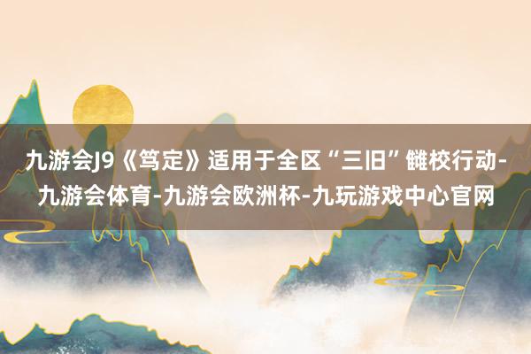 九游会J9《笃定》适用于全区“三旧”雠校行动-九游会体育-九游会欧洲杯-九玩游戏中心官网
