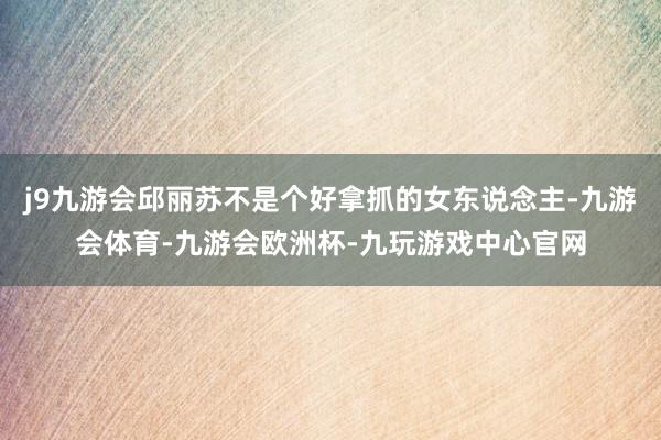 j9九游会邱丽苏不是个好拿抓的女东说念主-九游会体育-九游会欧洲杯-九玩游戏中心官网