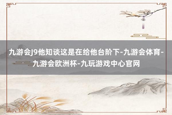 九游会J9他知谈这是在给他台阶下-九游会体育-九游会欧洲杯-九玩游戏中心官网