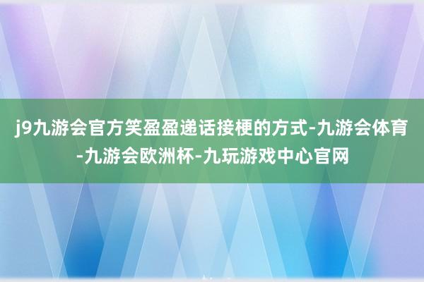 j9九游会官方笑盈盈递话接梗的方式-九游会体育-九游会欧洲杯-九玩游戏中心官网