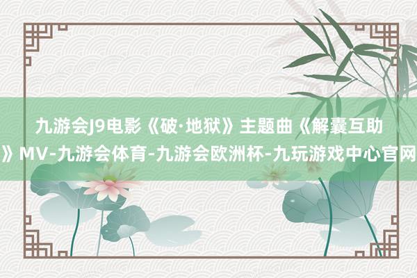 九游会J9　　　　电影《破·地狱》主题曲《解囊互助》MV-九游会体育-九游会欧洲杯-九玩游戏中心官网