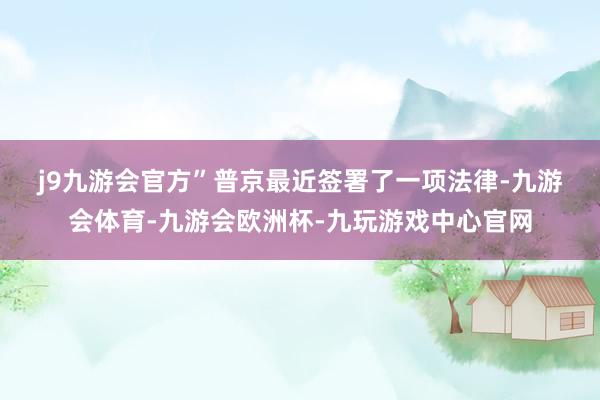 j9九游会官方”　　普京最近签署了一项法律-九游会体育-九游会欧洲杯-九玩游戏中心官网