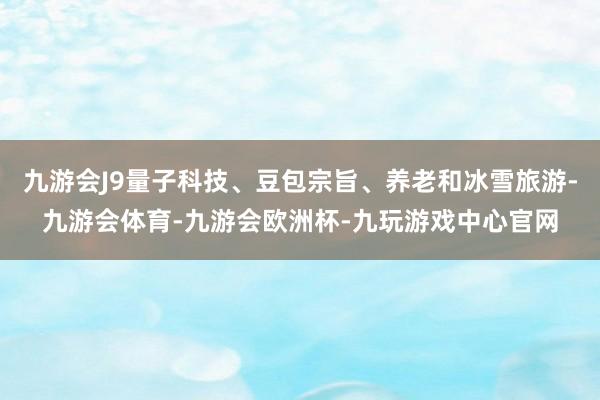 九游会J9量子科技、豆包宗旨、养老和冰雪旅游-九游会体育-九游会欧洲杯-九玩游戏中心官网