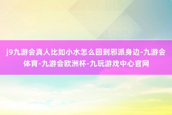 j9九游会真人比如小水怎么回到邪派身边-九游会体育-九游会欧洲杯-九玩游戏中心官网