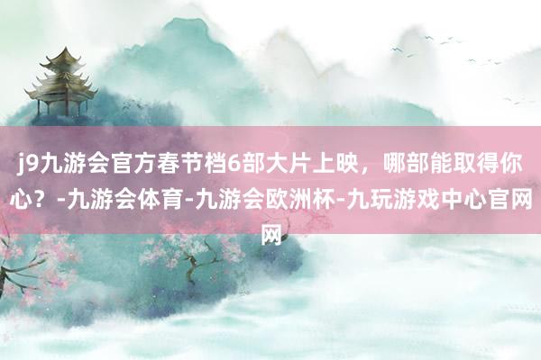 j9九游会官方春节档6部大片上映，哪部能取得你心？-九游会体育-九游会欧洲杯-九玩游戏中心官网