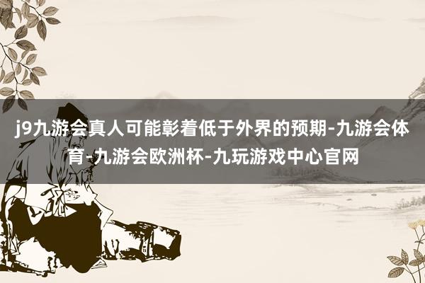 j9九游会真人可能彰着低于外界的预期-九游会体育-九游会欧洲杯-九玩游戏中心官网