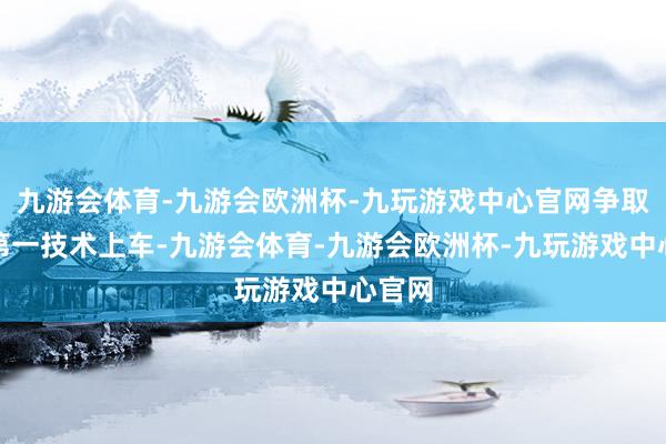 九游会体育-九游会欧洲杯-九玩游戏中心官网争取概况第一技术上车-九游会体育-九游会欧洲杯-九玩游戏中心官网