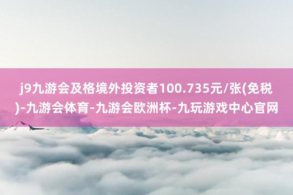 j9九游会及格境外投资者100.735元/张(免税)-九游会体育-九游会欧洲杯-九玩游戏中心官网