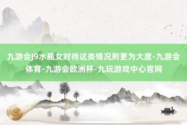 九游会J9水瓶女对待这类情况则更为大度-九游会体育-九游会欧洲杯-九玩游戏中心官网