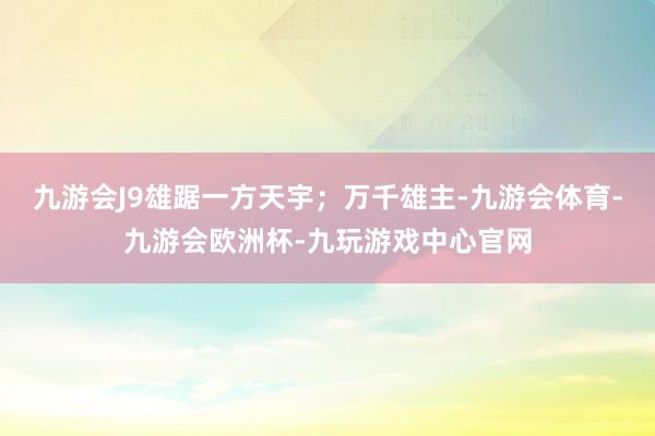 九游会J9雄踞一方天宇；万千雄主-九游会体育-九游会欧洲杯-九玩游戏中心官网