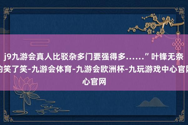 j9九游会真人比驳杂多门要强得多……”叶锋无奈的笑了笑-九游会体育-九游会欧洲杯-九玩游戏中心官网