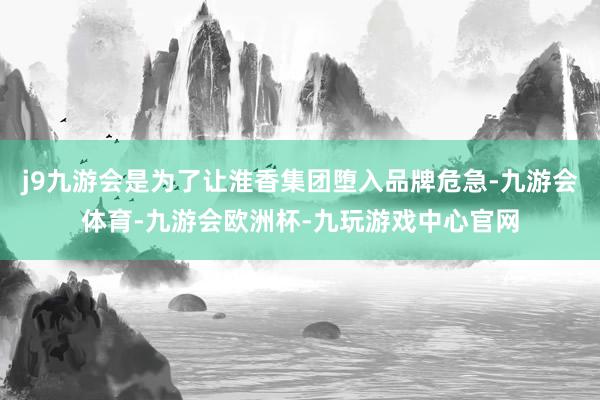 j9九游会是为了让淮香集团堕入品牌危急-九游会体育-九游会欧洲杯-九玩游戏中心官网