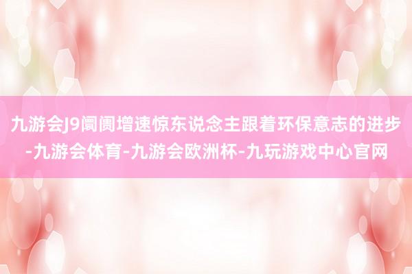 九游会J9阛阓增速惊东说念主跟着环保意志的进步-九游会体育-九游会欧洲杯-九玩游戏中心官网