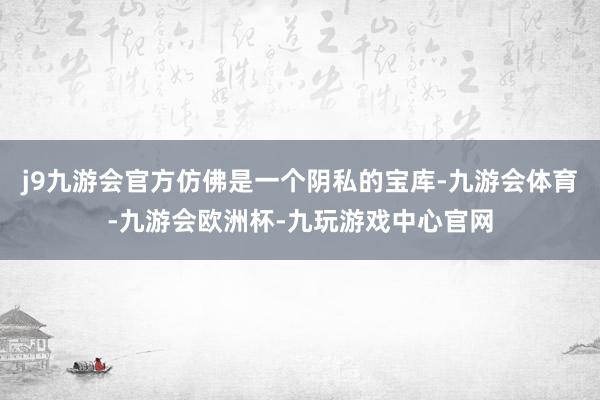 j9九游会官方仿佛是一个阴私的宝库-九游会体育-九游会欧洲杯-九玩游戏中心官网