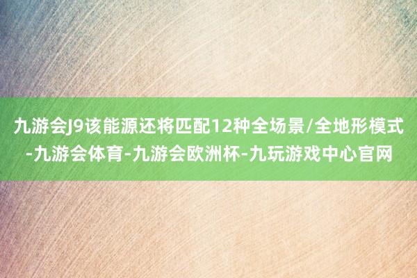 九游会J9该能源还将匹配12种全场景/全地形模式-九游会体育-九游会欧洲杯-九玩游戏中心官网